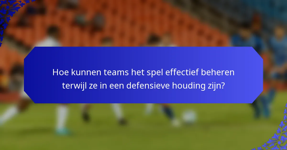 Hoe kunnen teams het spel effectief beheren terwijl ze in een defensieve houding zijn?