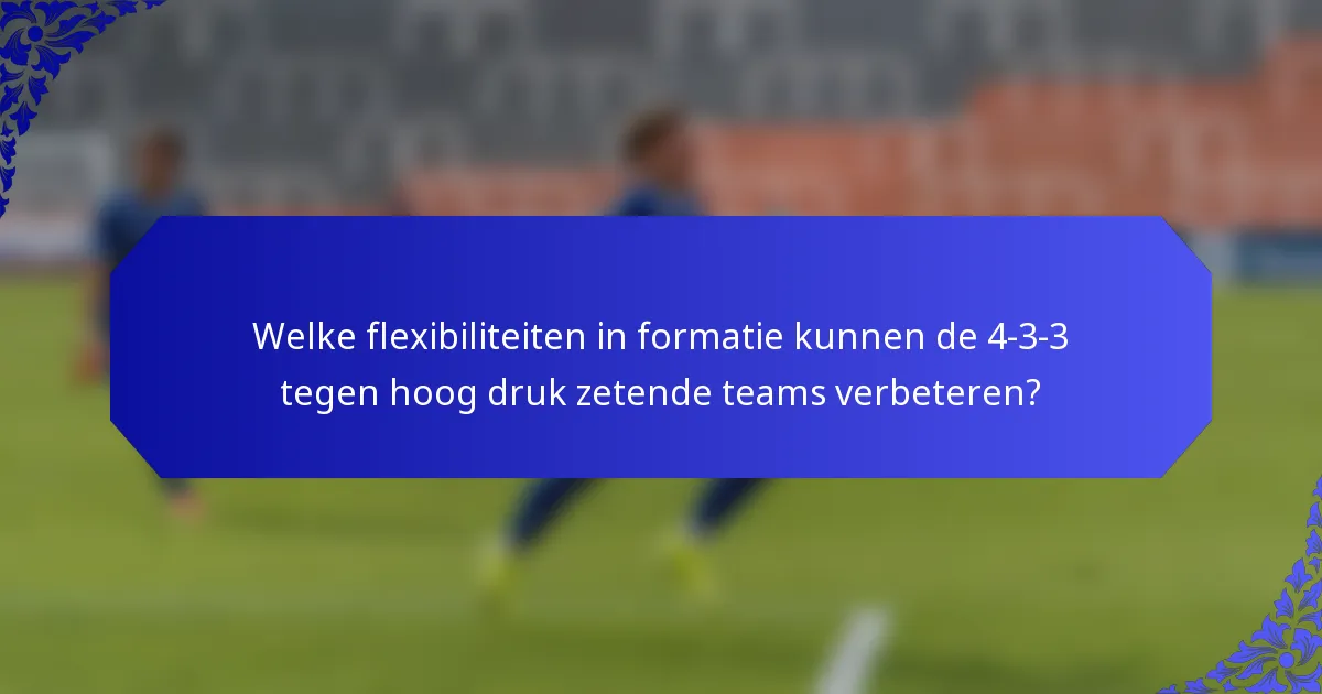 Welke flexibiliteiten in formatie kunnen de 4-3-3 tegen hoog druk zetende teams verbeteren?